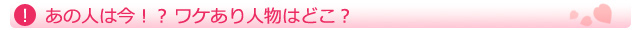 あの人は今!?ワケあり人物はどこ?
