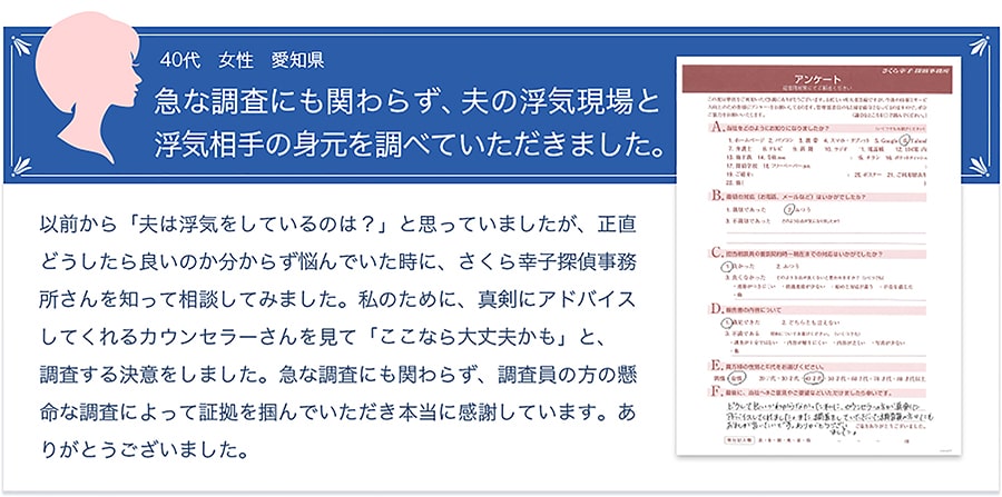 お客様の声【40代・女性・愛知県】「急な調査にも関わらず、夫の浮気現場と浮気相手の身元を調べていただきました。」以前から、「夫は浮気をしているのでは？」と思っていましたが、正直どうしたら良いのか分からず悩んでいた時に、さくら幸子探偵事務所さんを知って相談してみました。私のために、真剣にアドバイスしてくれるカウンセラーさんを見て「ここなら大丈夫かも」と、調査する決意をしました。急な調査にも関わらず、調査員の方の懸命な調査によって証拠を掴んでいただき本当に感謝しています。ありがとうございました。