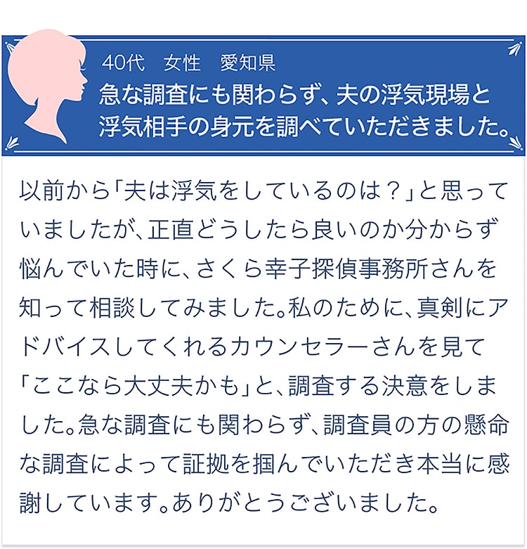 お客様の声【40代・女性・愛知県】「急な調査にも関わらず、夫の浮気現場と浮気相手の身元を調べていただきました。」以前から、「夫は浮気をしているのでは？」と思っていましたが、正直どうしたら良いのか分からず悩んでいた時に、さくら幸子探偵事務所さんを知って相談してみました。私のために、真剣にアドバイスしてくれるカウンセラーさんを見て「ここなら大丈夫かも」と、調査する決意をしました。急な調査にも関わらず、調査員の方の懸命な調査によって証拠を掴んでいただき本当に感謝しています。ありがとうございました。