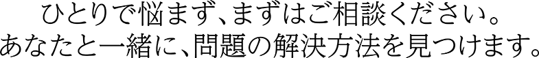 ひとりで悩まず、まずはご相談ください。あなたと一緒に、問題の解決方法を見つけます。