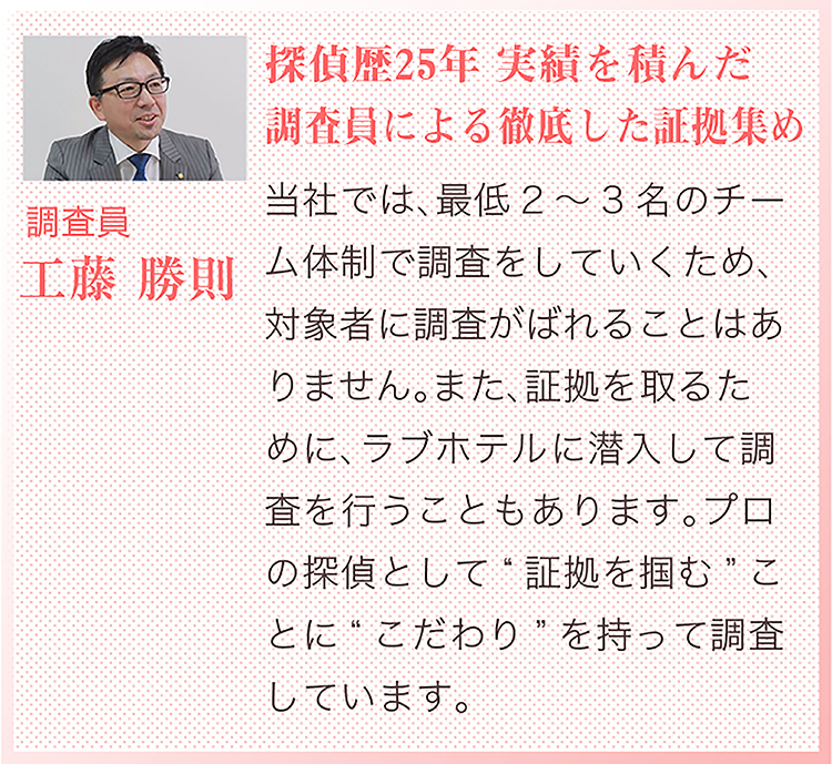 探偵歴25年 実績を積んだ調査員による徹底した証拠集め　さくら幸子探偵学校スペシャル講師　調査員　工藤勝則　当社では、最低2～3名のチーム体制で調査をしていくため、対象者に調査がばれることはありません。また、証拠を取るために、ラブホテルに潜入して調査を行うこともあります。プロの探偵として「証拠を掴む」ことに、こだわりを持って調査しています。