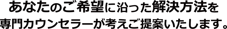 あなたのご希望に沿った解決方法を、専門カウンセラーが考えご提案いたします。