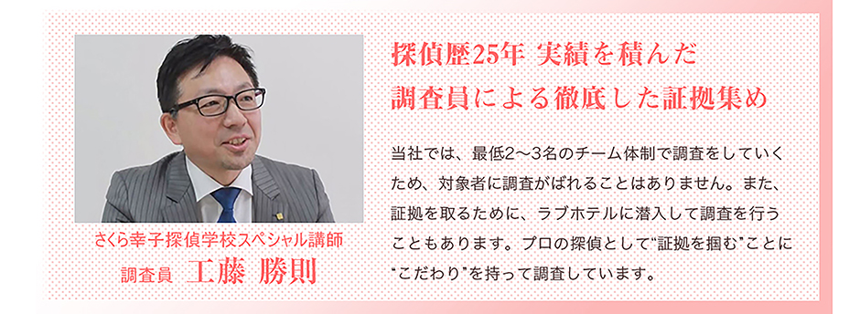 探偵歴25年 実績を積んだ調査員による徹底した証拠集め　さくら幸子探偵学校スペシャル講師　調査員　工藤勝則　当社では、最低2～3名のチーム体制で調査をしていくため、対象者に調査がばれることはありません。また、証拠を取るために、ラブホテルに潜入して調査を行うこともあります。プロの探偵として「証拠を掴む」ことに、こだわりを持って調査しています。