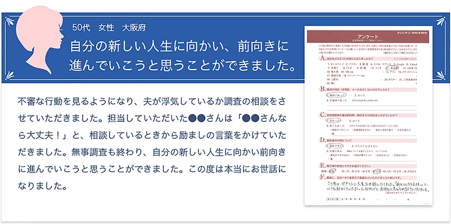 お客様の声【50代・女性・大阪府】「自分の新しい人生に向かい、前向きに進んでいこうと思うことができました。」不審な行動を見るようになり、夫が浮気しているか調査の相談をさせていただきました。担当していただいた●●さんは「●●さんなら大丈夫！」と、相談しているときから励ましの言葉をかけていただきました。無事調査も終わり、自分の新しい人生に向かい前向きに進んでいこうと思うことができました。この度は本当にお世話になりました。