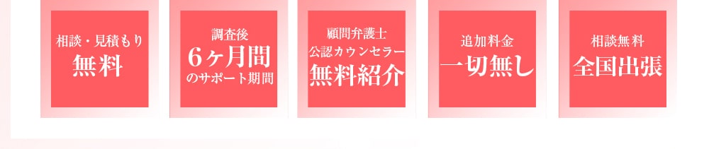 相談・見積もり無料　調査後6ヶ月間のサポート期間　顧問弁護士・公認カウンセラーの無料紹介　追加料金一切無し　相談無料全国出張