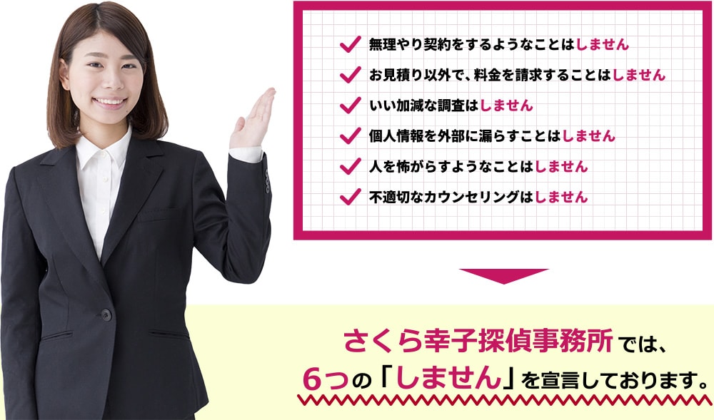 さくら幸子探偵事務所では、6つの「しません」を宣言しております。①無理やり契約をするようなことはしません②お見積り以外で、料金を請求することはしません③いい加減な調査はしません④個人情報を外部に漏らすことはしません⑤人を怖がらすようなことはしません⑥不適切なカウンセリングはしません