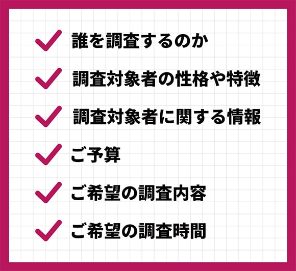 ①誰を調査するのか？②調査対象者の性格や特徴③調査対象者に関する情報④ご予算⑤ご希望の調査内容⑥ご希望の調査時間