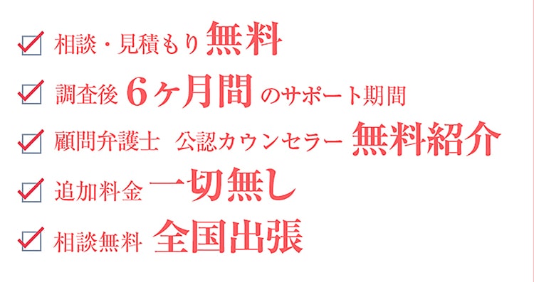 相談・見積もり無料　調査後6ヶ月間のサポート期間　顧問弁護士・公認カウンセラーの無料紹介　追加料金一切無し　相談無料全国出張