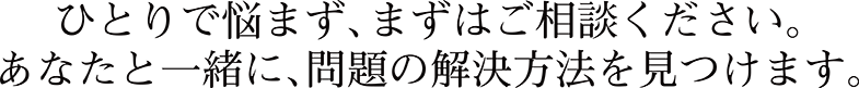 ひとりで悩まず、まずはご相談ください。あなたと一緒に、問題の解決方法を見つけます。