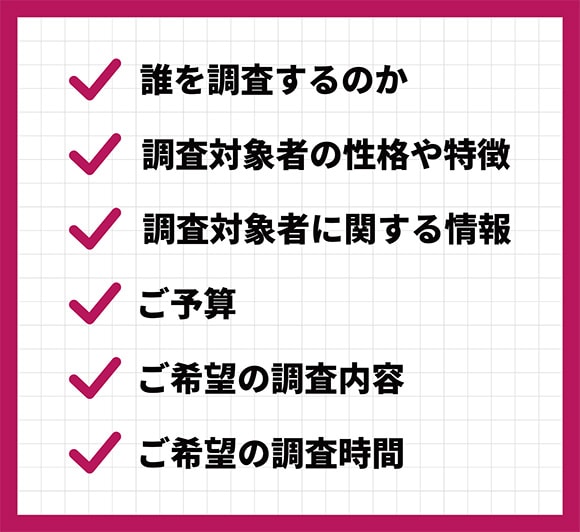 ①誰を調査するのか?②調査対象者の性格や特徴③調査対象者に関する情報④ご予算⑤ご希望の調査内容⑥ご希望の調査時間